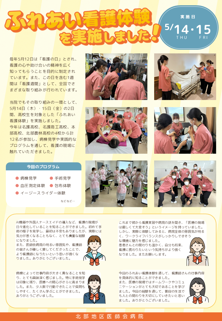 ふれあい看護体験を実施しました

実施日　５月１４日・１５日

毎年5月12日は「看護の日」とされ、看護の心や助け合いの精神を広く知ってもらうことを目的に制定されています。また、この日を含む1週間は「看護週間」として、全国でさまざまな取り組みが行われています。
当院でもその取り組みの一環として、5月14日（木）・15日（金）の2日間、高校生を対象とした「ふれあい看護体験」を実施しました。
今年は名護高校、名護商工高校、本部高校、北部農林高校の4校から計12名が参加し、病棟見学や実践的なプログラムを通して、看護の現場に触れていただきました。

今回のプログラム
病棟見学、手術見学、血圧測定体験、包布体験、イージースライダー体験など

感想
AI機器や外国人ナースエイドの導入など、看護の現場が日々進化していることを知ることができました。初めて手術の様子を見学し、最初は不安もありましたが、実際には気分が悪くなることもなく、とても貴重な経験になりました。
また、医師会病院の明るい雰囲気や、看護師の皆さんが優しく接してくださったことで、より看護師になりたいという思いが強なりました。ありがとうございました。

これまで姉から看護実習や病院の話を聞き、「医療の現場は厳しくて大変そう」というイメージを持っていました。しかし、実際に体験してみると、病院全体の雰囲気が明るく、ワークライフバランスがしっかりしできそうな環境に魅力を感じました。
患者さんとの関わりも温かく、自分も将来、看護に携わりたいという気持ちがより強くなりました。またお願いします。

病棟によって仕事内容が大きく異なることを知り、とても興味深く感じました。特に手術見学は印象に残り、医療への関心がさらに高まりました。また、少人数で行動できたことで質問もしやすく、たくさん学ぶことができました。ありがとうございました。

今回のふれあい看護体験を通して、看護師さんの仕事内容を具体的に知ることができました。
また、医療の現場ではチームワークやコミュニケーションがとても大切であることを学びました。今回の経験を通して、普段の生活でも人との関わりを大切にしていきたいと思いました。ありがとうございました。
